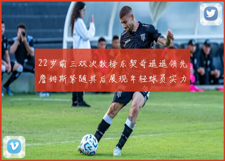 22岁前三双次数榜东契奇遥遥领先詹姆斯紧随其后展现年轻球员实力