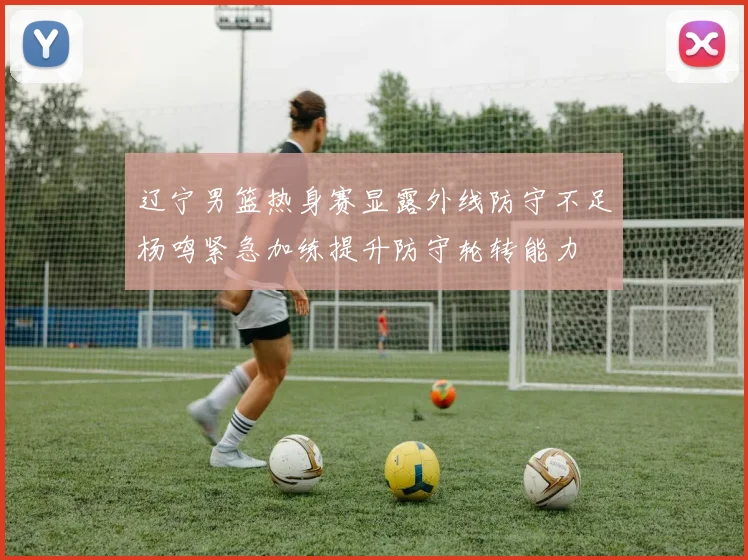 辽宁男篮热身赛显露外线防守不足杨鸣紧急加练提升防守轮转能力