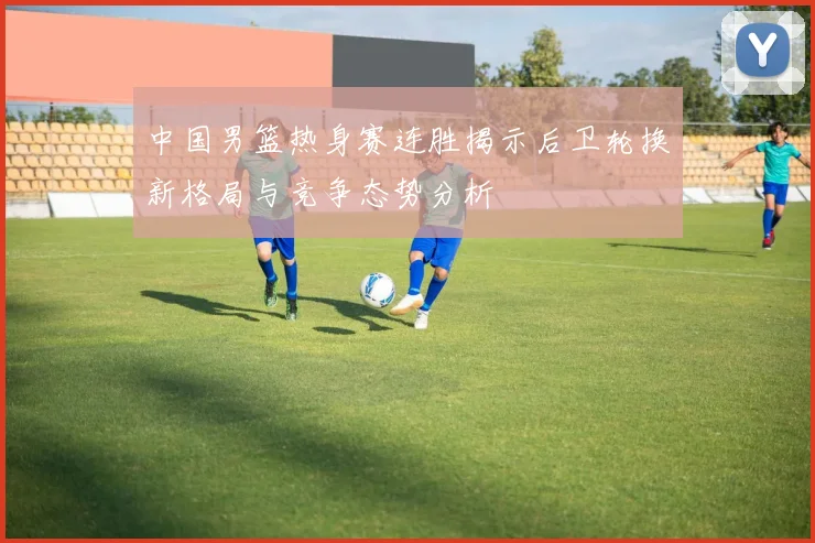 中国男篮热身赛连胜揭示后卫轮换新格局与竞争态势分析