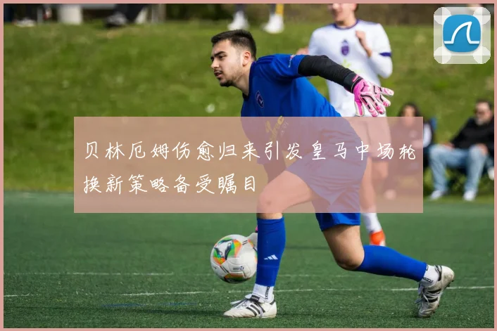 贝林厄姆伤愈归来引发皇马中场轮换新策略备受瞩目