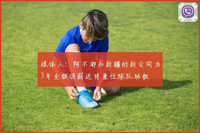 媒体人：阿不都和新疆的新合同为3年全额顶薪还将兼任球队助教